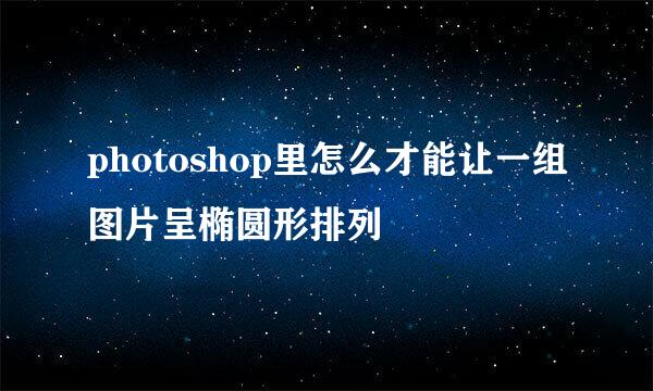 photoshop里怎么才能让一组图片呈椭圆形排列