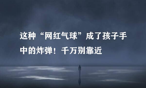 这种“网红气球”成了孩子手中的炸弹！千万别靠近