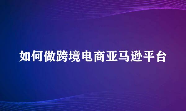 如何做跨境电商亚马逊平台