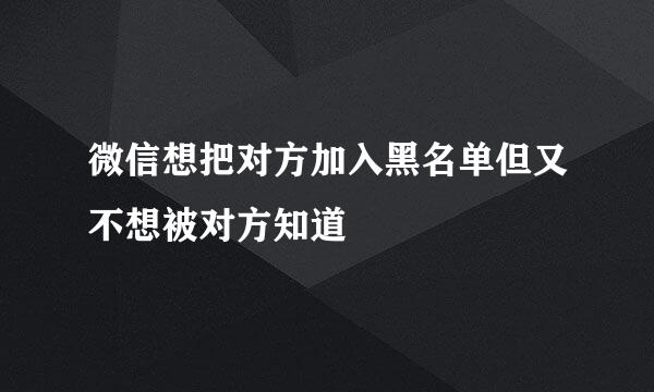微信想把对方加入黑名单但又不想被对方知道