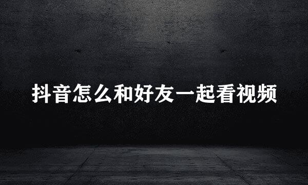 抖音怎么和好友一起看视频
