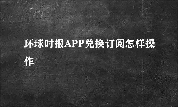 环球时报APP兑换订阅怎样操作