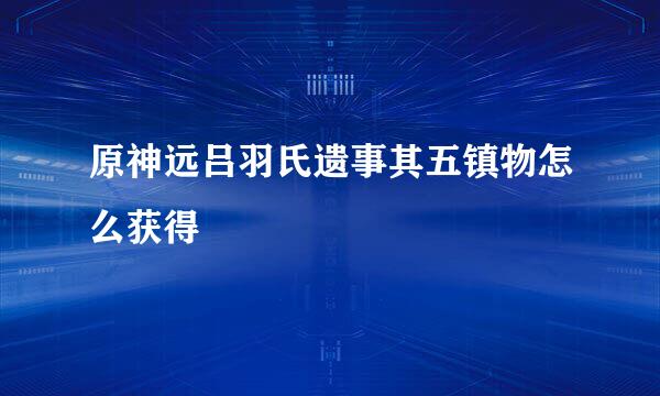原神远吕羽氏遗事其五镇物怎么获得