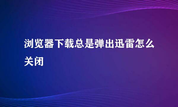 浏览器下载总是弹出迅雷怎么关闭