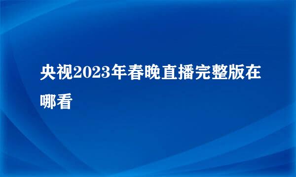 央视2023年春晚直播完整版在哪看