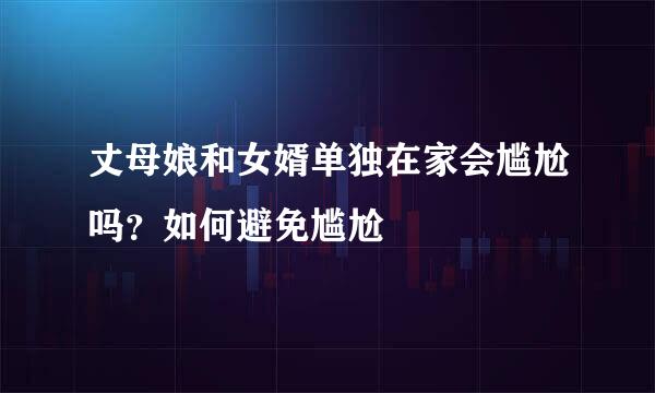 丈母娘和女婿单独在家会尴尬吗？如何避免尴尬