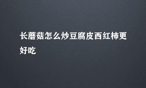 长蘑菇怎么炒豆腐皮西红柿更好吃