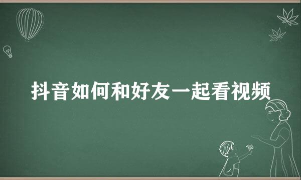 抖音如何和好友一起看视频