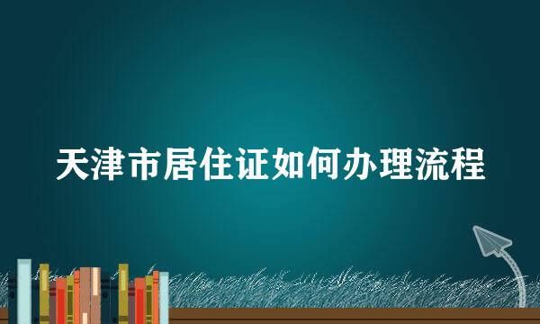 天津市居住证如何办理流程