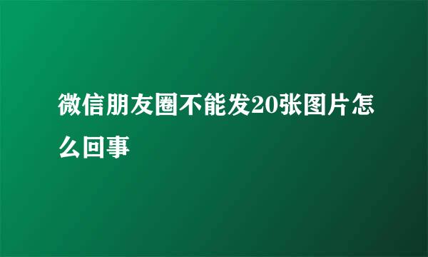 微信朋友圈不能发20张图片怎么回事