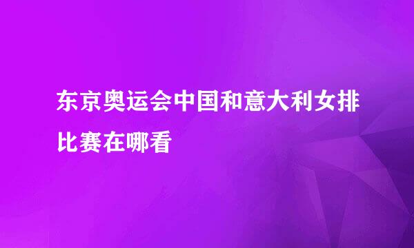 东京奥运会中国和意大利女排比赛在哪看