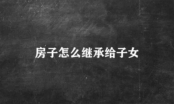 房子怎么继承给子女