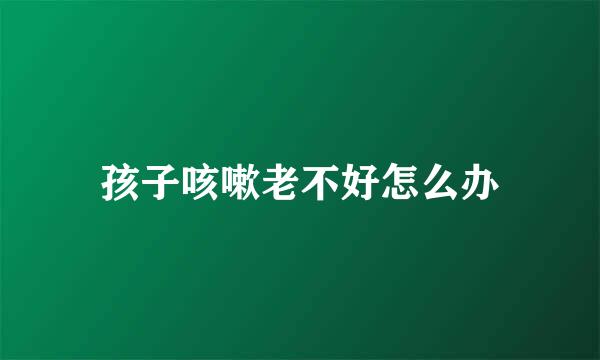 孩子咳嗽老不好怎么办