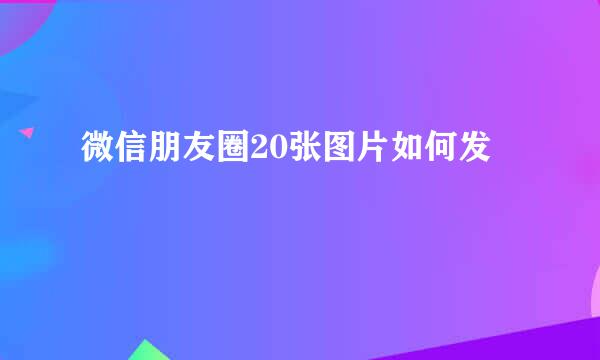 微信朋友圈20张图片如何发