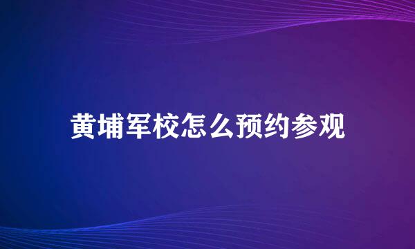 黄埔军校怎么预约参观