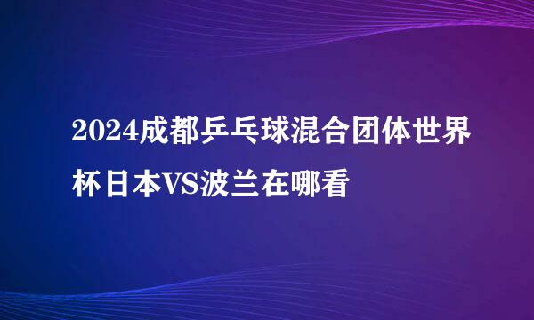 2024成都乒乓球混合团体世界杯日本VS波兰在哪看