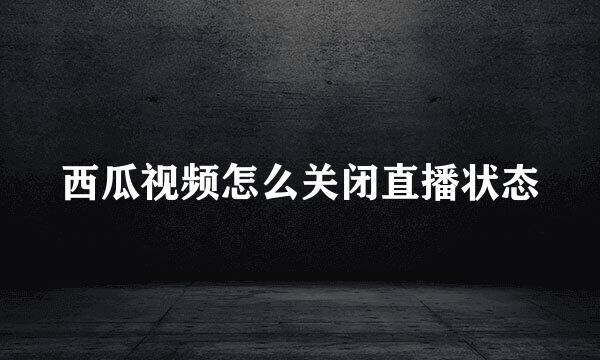 西瓜视频怎么关闭直播状态