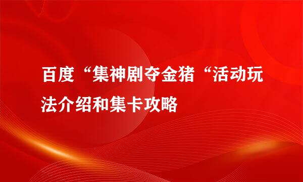 百度“集神剧夺金猪“活动玩法介绍和集卡攻略