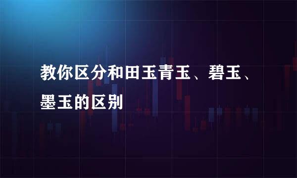 教你区分和田玉青玉、碧玉、墨玉的区别