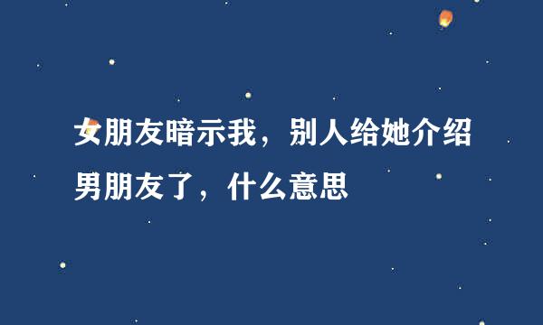女朋友暗示我，别人给她介绍男朋友了，什么意思