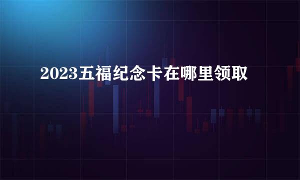 2023五福纪念卡在哪里领取