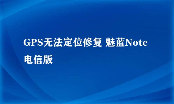 GPS无法定位修复 魅蓝Note 电信版