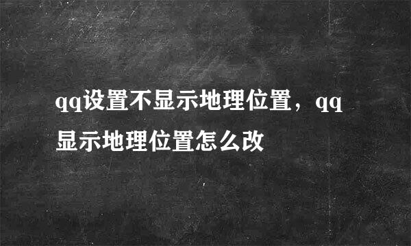 qq设置不显示地理位置，qq显示地理位置怎么改