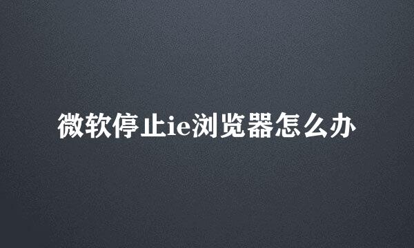 微软停止ie浏览器怎么办