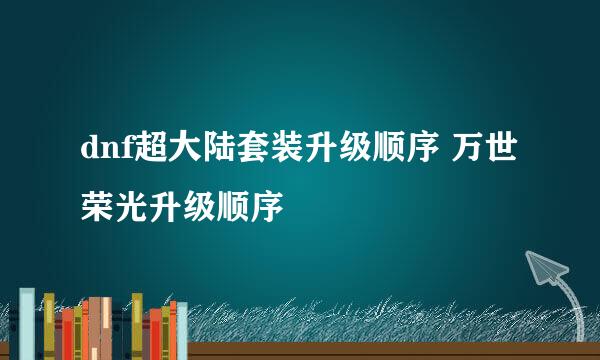 dnf超大陆套装升级顺序 万世荣光升级顺序