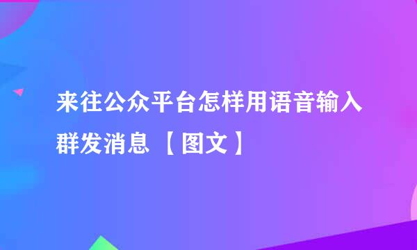 来往公众平台怎样用语音输入群发消息 【图文】