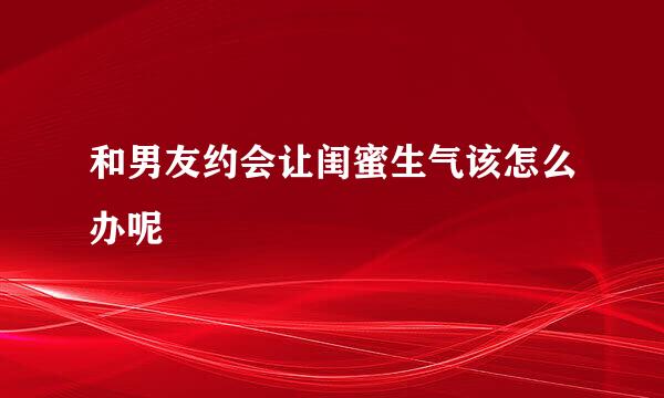 和男友约会让闺蜜生气该怎么办呢