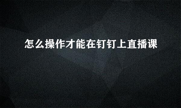 怎么操作才能在钉钉上直播课