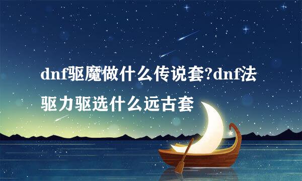 dnf驱魔做什么传说套?dnf法驱力驱选什么远古套