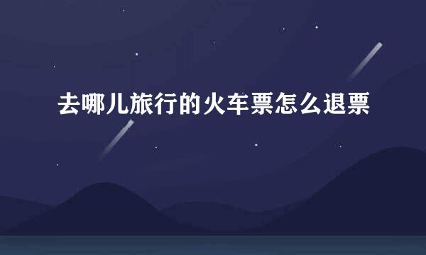 去哪儿旅行的火车票怎么退票
