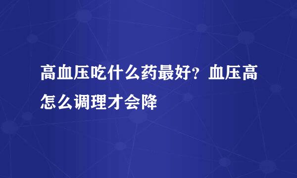 高血压吃什么药最好？血压高怎么调理才会降