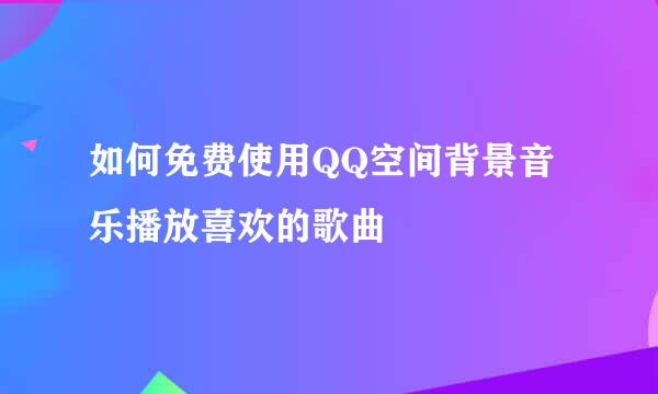 如何免费使用QQ空间背景音乐播放喜欢的歌曲