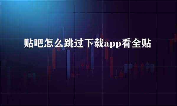 贴吧怎么跳过下载app看全贴