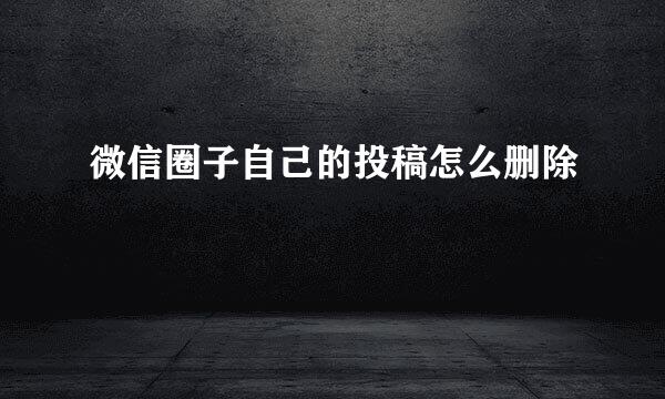 微信圈子自己的投稿怎么删除