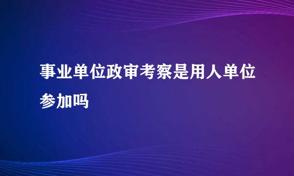 事业单位政审考察是用人单位参加吗