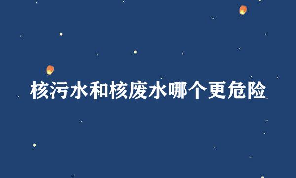 核污水和核废水哪个更危险