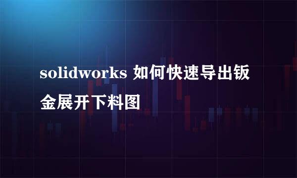 solidworks 如何快速导出钣金展开下料图