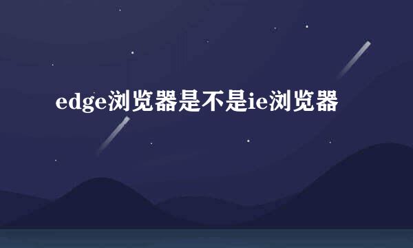 edge浏览器是不是ie浏览器