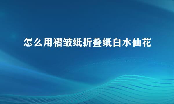怎么用褶皱纸折叠纸白水仙花