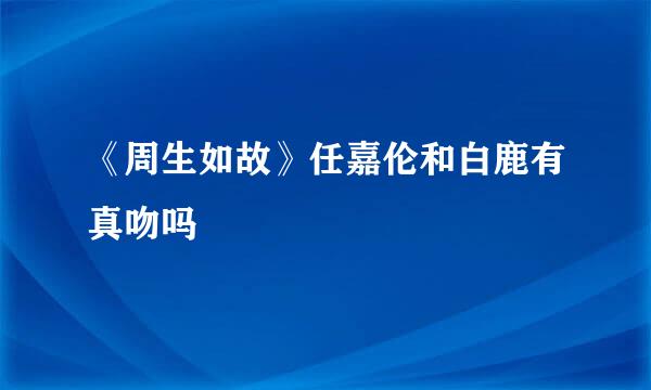 《周生如故》任嘉伦和白鹿有真吻吗
