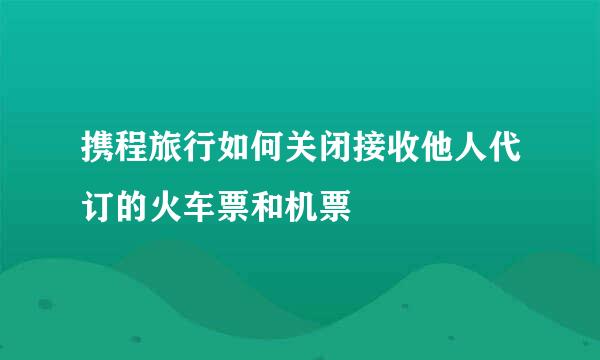 携程旅行如何关闭接收他人代订的火车票和机票