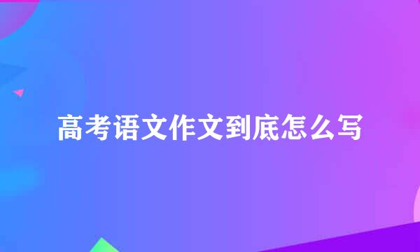 高考语文作文到底怎么写