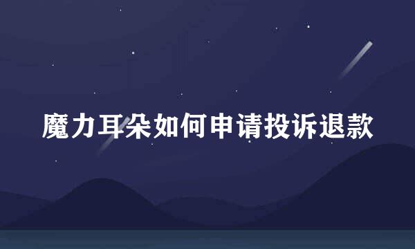 魔力耳朵如何申请投诉退款