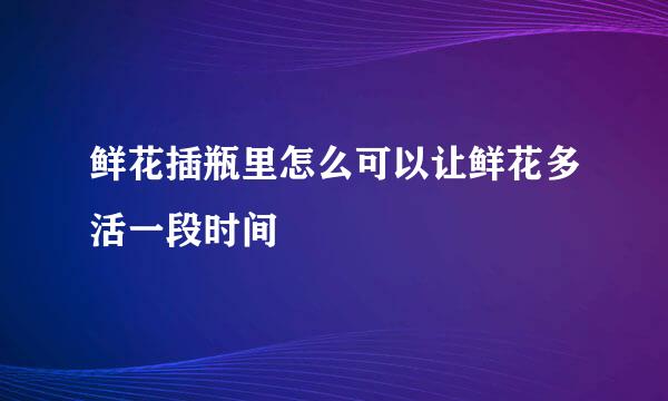 鲜花插瓶里怎么可以让鲜花多活一段时间