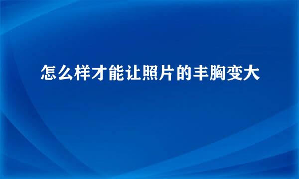 怎么样才能让照片的丰胸变大