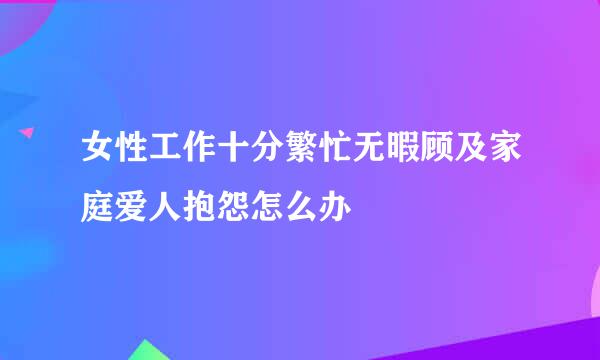 女性工作十分繁忙无暇顾及家庭爱人抱怨怎么办